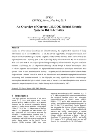 EVS28
KINTEX, Korea, May 3-6, 2015
An Overview of Current U.S. DOE Hybrid Electric
Systems R&D Activities
David Howell1
1
Vehicle Technologies Program, EE-2G, U.S. Department of Energy
1000 Independence Avenue, SW, Washington, DC 20585, USA
E-mail: David.Howell@ee.doe.gov
Abstract
Electric and hybrid vehicle technologies are critical to attaining the long-term U.S. objectives of energy
independence and its associated benefits. The U.S. has actively supported the development of cleaner, more
efficient automotive technologies over the long term. Further impetus for these efforts comes from several
legislative mandates – including parts of the 1975 Energy Policy and Conservation Act and its successive
Acts. Over time, the U.S. has adopted specific strategies and policy initiatives to meet the goals set by such
mandates. Accordingly, the U.S. Department of Energy (DOE), through its Vehicle Technologies Office
(VTO) has supported the development and deployment of advanced vehicle technologies with electric drive
systems –often in close partnership with industry. This paper provides an overview of the current market
adoption of HEV and EV vehicles in the U.S. and the associated VTO R&D and Deployment initiatives for
accelerating their commercialization. It also highlights the many significant research breakthroughs
resulting from R&D in the hybrid vehicle systems areas of research (with special emphasis on the advanced
automotive battery research activities) funded directly or via collaboration by VTO.
Keywords: EV, Energy Storage, HEV, R&D, Batteries
1 Introduction
This paper provides an overview of the Fiscal
Years (FYs) 2014–2015 Hybrid and Electric
Systems (HES) R&D activities – with special
emphasis on its advanced automotive battery
research – funded by the Vehicles Technologies
Office (VTO) of the U.S. Department of Energy
(DOE). VTO spearheads the R&D needed for a
new generation of electric-drive vehicles, by
following a comprehensive research plan [1]
which covers battery R&D, electric drive
components, and vehicle & systems simulation &
testing. Status updates on the Hybrid Electric
Systems (HES) program R&D have been
regularly provided at prior EVS meetings [e.g., 2-
4]. VTO leverages significant resources to address
the technical barriers which are preventing
commercialization of electric drive vehicles
(EDVs). VTO works with automakers and other
industry stakeholders through partnerships such as
the U.S. DRIVE (United States Driving Research
and Innovation for Vehicle efficiency and Energy
sustainability) to fund high-reward/high-risk
research and enable improvements in critical
components to enable more fuel efficient and
cleaner vehicles. As shown in Table 1, there is
significant U.S. commitment to HES – and its FY
2015 budget of $142 million is nearly two and half
times in size compared to its FY 2004 budget.
EVS28 International Electric Vehicle Symposium and Exhibition 1
 