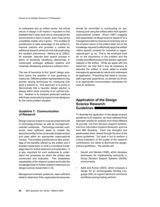 Hevner et al./Design Science in IS Research



to understand why an artifact works, the critical      should be committed to constructing (or pur-
nature of design in IS makes it important to first     chasing) and using the artifact within their specific
establish that it does work and to characterize the    organizational context. Zmud (1997) suggests
environments in which it works, even if we cannot      that presentation of design-science research for a
completely explain why it works. This enables IS       managerial audience requires an emphasis not on
practitioners to take advantage of the artifact to     the inherent nature of the artifact itself, but on the
improve practice and provides a context for            knowledge required to effectively apply the artifact
additional research aimed at more fully explicating    “within specific contexts for individual or organi-
the resultant phenomena. Markus et al. (2002),         zational gain” (p. ix). That is, the emphasis must
for example, describe their search process in          be on the importance of the problem and the
terms of iteratively identifying deficiencies in       novelty and effectiveness of the solution approach
constructed prototype software systems and             realized in the artifact. While we agree with this
creatively developing solutions to address them.       statement, we note that it may be necessary to
                                                       describe the artifact in some detail to enable
The use of heuristics to find “good” design solu-      managers to appreciate its nature and understand
tions opens the question of how goodness is            its application. Presenting that detail in concise,
measured. Different problem representations may        well-organized appendices, as advised by Zmud,
provide varying techniques for measuring how           is an appropriate communication mechanism for
good a solution is. One approach is to prove or        such an audience.
demonstrate that a heuristic design solution is
always within close proximity of an optimal solu-
tion. Another is to compare produced solutions
with those constructed by expert human designers
for the same problem situation.                        Application of the Design
                                                       Science Research
                                                       Guidelines
Guideline 7: Communication
of Research                                            To illustrate the application of the design-science
                                                       guidelines to IS research, we have selected three
Design-science research must be presented both         exemplar articles for analysis from three different
to technology-oriented as well as management-          IS journals, one from Decision Support Systems,
oriented audiences. Technology-oriented audi-          one from Information Systems Research, and one
ences need sufficient detail to enable the             from MIS Quarterly. Each has strengths and
described artifact to be constructed (implemented)     weaknesses when viewed through the lens of the
and used within an appropriate organizational          above guidelines. Our goal is not to perform a
context. This enables practitioners to take advan-     critical evaluation of the quality of the research
tage of the benefits offered by the artifact and it    contributions, but rather to illuminate the design-
enables researchers to build a cumulative knowl-       science guidelines. The articles are
edge base for further extension and evaluation. It
is also important for such audiences to under-         •   Gavish and Gerdes (1998), which develops
stand the processes by which the artifact was              techniques for implementing anonymity in
constructed and evaluated. This establishes                Group Decision Support Systems (GDSS)
repeatability of the research project and builds the       environments
knowledge base for further research extensions by
design-science researchers in IS.                      •   Aalst and Kumar (2003), which proposes a
                                                           design for an eXchangeable Routing Lan-
Management-oriented audiences need sufficient              guage (XRL) to support electronic commerce
detail to determine if the organizational resources        workflows among trading partners




90     MIS Quarterly Vol. 28 No. 1/March 2004
 