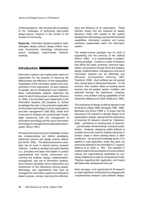 Hevner et al./Design Science in IS Research



of these guidelines. We conclude with an analysis     ness and efficiency of an organization. These
of the challenges of performing high-quality          theories impact and are impacted by design
design-science research in the context of the         decisions made with respect to the system
broader IS community.                                 development methodology used and the functional
                                                      capabilities, information contents, and human
Keywords: Information Systems research meth-          interfaces implemented within the information
odologies, design science, design artifact, busi-     system.
ness environment, technology infrastructure,
search strategies, experimental methods,              The design-science paradigm has its roots in
creativity                                            engineering and the sciences of the artificial
                                                      (Simon 1996). It is fundamentally a problem-
                                                      solving paradigm. It seeks to create innovations
                                                      that define the ideas, practices, technical capa-
Introduction                                          bilities, and products through which the analysis,
                                                      design, implementation, management, and use of
Information systems are implemented within an         information systems can be effectively and
organization for the purpose of improving the         efficiently accomplished (Denning 1997;
effectiveness and efficiency of that organization.    Tsichritzis 1998). Such artifacts are not exempt
Capabilities of the information system and char-      from natural laws or behavioral theories. To the
acteristics of the organization, its work systems,    contrary, their creation relies on existing kernel
its people, and its development and implemen-         theories that are applied, tested, modified, and
tation methodologies together determine the           extended through the experience, creativity,
extent to which that purpose is achieved (Silver et   intuition, and problem solving capabilities of the
al. 1995). It is incumbent upon researchers in the    researcher (Markus et al. 2002; Walls et al. 1992).
Information Systems (IS) discipline to “further
knowledge that aids in the productive application     The importance of design is well recognized in the
of information technology to human organizations      IS literature (Glass 1999; Winograd 1996, 1998).
and their management” (ISR 2002, inside front         Benbasat and Zmud (1999, p. 5) argue that the
cover) and to develop and communicate “knowl-         relevance of IS research is directly related to its
edge concerning both the management of                applicability in design, stating that the implications
information technology and the use of information     of empirical IS research should be “implemen-
technology for managerial and organizational pur-     table,…synthesize an existing body of research,
poses” (Zmud 1997).                                   …[or] stimulate critical thinking” among IS practi-
                                                      tioners. However, designing useful artifacts is
We argue that acquiring such knowledge involves       complex due to the need for creative advances in
two complementary but distinct paradigms,             domain areas in which existing theory is often
behavioral science and design science (March          insufficient. “As technical knowledge grows, IT is
and Smith 1995). The behavioral-science para-         applied to new application areas that were not
digm has its roots in natural science research        previously believed to be amenable to IT support”
methods. It seeks to develop and justify theories     (Markus et al. 2002, p. 180). The resultant IT
(i.e., principles and laws) that explain or predict   artifacts extend the boundaries of human problem
organizational and human phenomena sur-               solving and organizational capabilities by pro-
rounding the analysis, design, implementation,        viding intellectual as well as computational tools.
management, and use of information systems.           Theories regarding their application and impact
Such theories ultimately inform researchers and       will follow their development and use.
practitioners of the interactions among people,
technology, and organizations that must be            Here, we argue, is an opportunity for IS research
managed if an information system is to achieve its    to make significant contributions by engaging the
stated purpose, namely improving the effective-       complementary research cycle between design-



76     MIS Quarterly Vol. 28 No. 1/March 2004
 