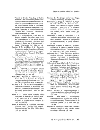 Hevner et al./Design Science in IS Research



    Present to Direct a Trajectory for Future       Norman, D. The Design of Everyday Things,
    Research in the Information Systems Field,”          Currency Doubleday, New York, 1988.
    Keynote Address, Eleventh International Con-    Nunamaker, J., Briggs, R., Mittleman, D., Vogel,
    ference on Information Management, Taiwan,           D., and Balthazard, P. “Lessons from a
    May 2000 (available online at http://www.            Dozen Years of Group Support Systems
    people.vcu.edu/~aslee/ICIM-keynote-2000).            Research: A Discussion of Lab and Field
Leymann, F., and Roller, D. Production Workflow:         Findings,” Journal of Management Informa-
    Concepts and Techniques, Prentice-Hall,              tion Systems, (13:3), Winter 1996-97, pp.
    Upper Saddle River, NJ, 2000.                        163-207.
Madnick, S. E. “The Challenge: To Be Part of the    Nunamaker, J., Chen, M., and Purdin, T. D. M.
    Solution Instead of Being Part of the Prob-          “Systems Development in Information Sys-
    lem,” in Proceedings of the Second Annual            tems Research,” Journal of Management
    Workshop on Information Technology and               Information Systems (7:3), Winter 1991a, pp.
    Systems, V. Storey and A. Whinston (eds.),           89-106.
    Dallas, TX, December 12-13, 1992, pp. 1-9.      Nunamaker, J., Dennis, A., Valacich, J., Vogel, D.,
Marakas, G. M., and Elam, J. J. “Semantic                and George, J. “Electronic Meeting Systems
    Structuring in Analyst Acquisition and Repre-        to Support Group Work,” Communications of
    sentation of Facts in Requirements Analysis,”        the ACM, (34:7), July 1991b, pp. 40-61.
    Information Systems Research (9:1), March       Orlikowski, W. J. “Using Technology and Con-
    1998, pp. 37-63.                                     stituting Structures: A Practice Lens for
March, S. T., Hevner, A., and Ram, S. “Research          Studying Technology in Organizations.”
    Commentary: An Agenda for Information                Organization Science (11:4), December 2000,
    Technology Research in Heterogeneous and             pp. 404-428.
    Distributed Environment,” Information Sys-      Orlikowski, W. J., and Barley, S. R. “Technology
    tems Research (11:4), December 2000, pp.             and Institutions: What Can Research on
    327-341.                                             Information Technology and Research on
March, S. T., and Smith, G. “Design and Natural          Organizations Learn From Each Other?,” MIS
    Science Research on Information Techno-              Quarterly (25:2), June 2001, pp 145-165.
    logy,” Decision Support Systems (15:4),         Orlikowski, W. J., and Iacono, C. S. “Research
    December 1995, pp. 251-266.                          Commentary: Desperately Seeking the ‘IT’ in
Markus, M. L., Majchrzak, A., and Gasser, L. “A          IT Research—A Call to Theorizing the IT
    Design Theory for Systems that Support               Artifact,” Information Systems Research
    Emergent Knowledge Processes,” MIS Quar-             (12:2), June 2001, pp. 121-134.
    terly (26:3), September, 2002, pp. 179-212.     Orman, L. V. “Electronic Markets, Hierarchies,
McCarthy, W. E. “The REA Accounting Model: A             Hubs, and Intermediaries,” Journal of Infor-
    Generalized Framework for Accounting Sys-            mation Systems Frontiers (4:2), 2002, pp.
    tems in a Shared Data Environment,” The              207-222.
    Accounting Review (58:3), 1982, pp. 554-        Pahl, G., and Beitz, W. Engineering Design: A
    578.                                                 Systematic Approach, Springer-Verlag, Lon-
Meehl, P. E. “What Social Scientists Don’t               don, 1996.
    Understand,” in Metatheory in Social Science,   Parsons, J., and Wand, Y.          “Emancipating
    D. W. Fiske and R. A. Shweder (eds.),                Instances from the Tyranny of Classes in
    University of Chicago Press, Chicago, IL,            Information Modeling,” ACM Transactions on
    1986, pp. 315-338.                                   Database Systems (25:2), June 2000, pp.
Newell, A., and Simon, H. “Computer Science as           228-268.
    Empirical Inquiry: Symbols and Search,”         Petroski, H. Invention by Design: How Engineers
    Communications of the ACM (19:3), March              Get from Thought to Thing, Harvard Univer-
    1976, pp. 113-126.                                   sity Press, Cambridge, MA, 1996.




                                                         MIS Quarterly Vol. 28 No. 1/March 2004     103
 