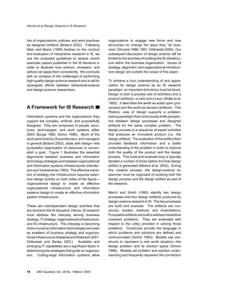 Hevner et al./Design Science in IS Research



tion of organizations, policies, and work practices     organizations to engage new forms and new
as designed artifacts (Boland 2002). Following          structures—to change the ways they “do busi-
Klein and Myers (1999) treatise on the conduct          ness” (Drucker 1988, 1991; Orlikowski 2000). Our
and evaluation of interpretive research in IS, we       subsequent discussion of design science will be
use the proposed guidelines to assess recent            limited to the activities of building the IS infrastruc-
exemplar papers published in the IS literature in       ture within the business organization. Issues of
order to illustrate how authors, reviewers, and         strategy, alignment, and organizational infrastruc-
editors can apply them consistently. We conclude        ture design are outside the scope of this paper.
with an analysis of the challenges of performing
high-quality design-science research and a call for     To achieve a true understanding of and appre-
synergistic efforts between behavioral-science          ciation for design science as an IS research
and design-science researchers.                         paradigm, an important dichotomy must be faced.
                                                        Design is both a process (set of activities) and a
                                                        product (artifact)—a verb and a noun (Walls et al.
                                                        1992). It describes the world as acted upon (pro-
A Framework for IS Research                             cesses) and the world as sensed (artifacts). This
                                                        Platonic view of design supports a problem-
Information systems and the organizations they          solving paradigm that continuously shifts perspec-
support are complex, artificial, and purposefully       tive between design processes and designed
designed. They are composed of people, struc-           artifacts for the same complex problem. The
tures, technologies, and work systems (Alter            design process is a sequence of expert activities
2003; Bunge 1985; Simon 1996). Much of the              that produces an innovative product (i.e., the
work performed by IS practitioners, and managers        design artifact). The evaluation of the artifact then
in general (Boland 2002), deals with design—the         provides feedback information and a better
purposeful organization of resources to accom-          understanding of the problem in order to improve
plish a goal. Figure 1 illustrates the essential        both the quality of the product and the design
alignments between business and information             process. This build-and-evaluate loop is typically
technology strategies and between organizational        iterated a number of times before the final design
and information systems infrastructures (Hender-        artifact is generated (Markus et al. 2002). During
son and Venkatraman 1993). The effective transi-        this creative process, the design-science re-
tion of strategy into infrastructure requires exten-    searcher must be cognizant of evolving both the
sive design activity on both sides of the figure—       design process and the design artifact as part of
organizational design to create an effective            the research.
organizational infrastructure and information
systems design to create an effective information       March and Smith (1995) identify two design
system infrastructure.                                  processes and four design artifacts produced by
                                                        design-science research in IS. The two processes
These are interdependent design activities that         are build and evaluate. The artifacts are con-
are central to the IS discipline. Hence, IS research    structs, models, methods, and instantiations.
must address the interplay among business               Purposeful artifacts are built to address heretofore
strategy, IT strategy, organizational infrastructure,   unsolved problems. They are evaluated with
and IS infrastructure. This interplay is becoming       respect to the utility provided in solving those
more crucial as information technologies are seen       problems. Constructs provide the language in
as enablers of business strategy and organiza-          which problems and solutions are defined and
tional infrastructure (Kalakota and Robinson 2001;      communicated (Schön 1983). Models use con-
Orlikowski and Barley 2001). Available and              structs to represent a real world situation—the
emerging IT capabilities are a significant factor in    design problem and its solution space (Simon
determining the strategies that guide an organiza-      1996). Models aid problem and solution under-
tion. Cutting-edge information systems allow            standing and frequently represent the connection



78     MIS Quarterly Vol. 28 No. 1/March 2004
 
