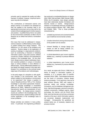 Hevner et al./Design Science in IS Research



primarily used to evaluate the quality and effec-      has produced a considerable literature on design
tiveness of artifacts; however, empirical techni-      (Dym 1994; Pahl and Beitz 1996; Petroski 1996).
ques may also be employed.                             Within the IS discipline, many design activities
                                                       have been extensively studied, formalized, and
The contributions of behavioral science and            become normal or routine.        Design-science
design science in IS research are assessed as          research in IS addresses what are considered to
they are applied to the business need in an            be wicked problems (Brooks 1987, 1996; Rittel
appropriate environment and as they add to the         and Webber 1984). That is, those problems
content of the knowledge base for further research     characterized by
and practice. A justified theory that is not useful
for the environment contributes as little to the IS    •   unstable requirements and constraints based
literature as an artifact that solves a nonexistent        upon ill-defined environmental contexts
problem.
                                                       •   complex interactions among subcomponents
One issue that must be addressed in design-
                                                           of the problem and its solution
science research is differentiating routine design
or system building from design research. The
                                                       •   inherent flexibility to change design pro-
difference is in the nature of the problems and
solutions. Routine design is the application of            cesses as well as design artifacts (i.e.,
existing knowledge to organizational problems,             malleable processes and artifacts)
such as constructing a financial or marketing
information system using best practice artifacts       •   a critical dependence upon human cognitive
(constructs, models, methods, and instantiations)          abilities (e.g., creativity) to produce effective
existing in the knowledge base. On the other               solutions
hand, design-science research addresses impor-
tant unsolved problems in unique or innovative         •   a critical dependence upon human social
ways or solved problems in more effective or               abilities (e.g., teamwork) to produce effective
efficient ways. The key differentiator between rou-
                                                           solutions
tine design and design research is the clear iden-
tification of a contribution to the archival knowl-
edge base of foundations and methodologies.            As a result, we agree with Simon (1996) that a
                                                       theory of design in information systems, of
In the early stages of a discipline or with signifi-   necessity, is in a constant state of scientific
cant changes in the environment, each new              revolution (Kuhn 1996). Technological advances
artifact created for that discipline or environment    are the result of innovative, creative design
is “an experiment” that “poses a question to           science processes. If not capricious, they are at
nature” (Newell and Simon 1976, p 114). Existing       least arbitrary (Brooks 1987) with respect to
knowledge is used where appropriate; however,          business needs and existing knowledge.
often the requisite knowledge is nonexistent
                                                       Innovations, such as database management sys-
(Markus et al. 2002). Reliance on creativity and
                                                       tems, high-level languages, personal computers,
trial-and-error search are characteristic of such
                                                       software components, intelligent agents, object
research efforts. As design-science research
results are codified in the knowledge base, they       technology, the Internet, and the World Wide
become best practice. System building is then the      Web, have had dramatic and at times unintended
routine application of the knowledge base to           impacts on the way in which information systems
known problems.                                        are conceived, designed, implemented, and
                                                       managed.      Consequently the guidelines we
Design activities are endemic in many profes-          present below are, of necessity, adaptive and
sions. In particular, the engineering profession       process-oriented.



                                                             MIS Quarterly Vol. 28 No. 1/March 2004      81
 