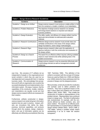 Hevner et al./Design Science in IS Research




 Table 1. Design-Science Research Guidelines
               Guideline                                              Description
 Guideline 1: Design as an Artifact         Design-science research must produce a viable artifact in the
                                            form of a construct, a model, a method, or an instantiation.
 Guideline 2: Problem Relevance             The objective of design-science research is to develop
                                            technology-based solutions to important and relevant
                                            business problems.
 Guideline 3: Design Evaluation             The utility, quality, and efficacy of a design artifact must be
                                            rigorously demonstrated via well-executed evaluation
                                            methods.
 Guideline 4: Research Contributions        Effective design-science research must provide clear and
                                            verifiable contributions in the areas of the design artifact,
                                            design foundations, and/or design methodologies.
 Guideline 5: Research Rigor                Design-science research relies upon the application of
                                            rigorous methods in both the construction and evaluation of
                                            the design artifact.
 Guideline 6: Design as a Search            The search for an effective artifact requires utilizing available
 Process                                    means to reach desired ends while satisfying laws in the
                                            problem environment.
 Guideline 7: Communication of              Design-science research must be presented effectively both
 Research                                   to technology-oriented as well as management-oriented
                                            audiences.




over time. We conceive of IT artifacts not as              1997; Tsichritzis 1998). This definition of the
independent of people or the organizational and            artifact is consistent with the concept of IS design
social contexts in which they are used but as              theory as used by Walls et al. (1992) and Markus
interdependent and coequal with them in meeting            et al. (2002) where the theory addresses both the
business needs. We acknowledge that percep-                process of design and the designed product.
tions and fit with an organization are crucial to the
successful development and implementation of an            More precisely, constructs provide the vocabulary
information system. We argue, however, that the            and symbols used to define problems and
capabilities of the constructs, models, methods,           solutions. They have a significant impact on the
and instantiations are equally crucial and that            way in which tasks and problems are conceived
design-science research efforts are necessary for          (Boland 2002; Schön 1983). They enable the
their creation.                                            construction of models or representations of the
                                                           problem domain. Representation has a profound
                                                           impact on design work. The field of mathematics
Furthermore, artifacts constructed in design-
                                                           was revolutionized, for example, with the con-
science research are rarely full-grown information
                                                           structs defined by Arabic numbers, zero, and
systems that are used in practice. Instead, artif-         place notation. The search for an effective prob-
acts are innovations that define the ideas,                lem representation is crucial to finding an effective
practices, technical capabilities, and products            design solution (Weber 2003). Simon (1996, p.
through which the analysis, design, implemen-              132) states, “solving a problem simply means
tation, and use of information systems can be              representing it so as to make the solution
effectively and efficiently accomplished (Denning          transparent.”



                                                                 MIS Quarterly Vol. 28 No. 1/March 2004       83
 