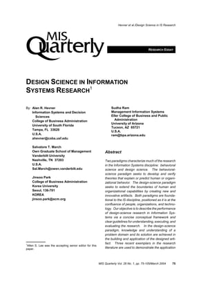 Hevner et al./Design Science in IS Research




                                                                                              RESEARCH ESSAY




DESIGN SCIENCE IN INFORMATION
SYSTEMS RESEARCH1

By: Alan R. Hevner                                                Sudha Ram
    Information Systems and Decision                              Management Information Systems
      Sciences                                                    Eller College of Business and Public
    College of Business Administration                              Administration
                                                                  University of Arizona
    University of South Florida
                                                                  Tucson, AZ 85721
    Tampa, FL 33620                                               U.S.A.
    U.S.A.                                                        ram@bpa.arizona.edu
    ahevner@coba.usf.edu

    Salvatore T. March
    Own Graduate School of Management                        Abstract
    Vanderbilt University
    Nashville, TN 37203                                      Two paradigms characterize much of the research
    U.S.A.                                                   in the Information Systems discipline: behavioral
    Sal.March@owen.vanderbilt.edu                            science and design science. The behavioral-
                                                             science paradigm seeks to develop and verify
    Jinsoo Park                                              theories that explain or predict human or organi-
    College of Business Administration                       zational behavior. The design-science paradigm
    Korea University                                         seeks to extend the boundaries of human and
    Seoul, 136-701                                           organizational capabilities by creating new and
    KOREA                                                    innovative artifacts. Both paradigms are founda-
    jinsoo.park@acm.org                                      tional to the IS discipline, positioned as it is at the
                                                             confluence of people, organizations, and techno-
                                                             logy. Our objective is to describe the performance
                                                             of design-science research in Information Sys-
                                                             tems via a concise conceptual framework and
                                                             clear guidelines for understanding, executing, and
                                                             evaluating the research. In the design-science
                                                             paradigm, knowledge and understanding of a
                                                             problem domain and its solution are achieved in
                                                             the building and application of the designed arti-
1                                                            fact. Three recent exemplars in the research
 Allen S. Lee was the accepting senior editor for this
paper.                                                       literature are used to demonstrate the application



                                                         MIS Quarterly Vol. 28 No. 1, pp. 75-105/March 2004      75
 
