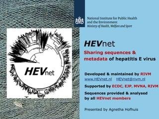 HEVnet
Sharing sequences &
metadata of hepatitis E virus
Developed & maintained by RIVM
www.HEVnet.nl HEVnet@rivm.nl
Supported by ECDC, EJP, MVNA, RIVM
Sequences provided & analysed
by all HEVnet members
Presented by Agnetha Hofhuis
 