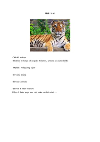 HARIMAU
Ciri-ciri harimau:
- Harimau ini hanya ada di pulau Sumatera, terutama di daerah Jambi.
- Memiliki taring yang tajam
- Bewarna loreng
- Hewan karnivora
- Habitat di hutan belantara
Hidup di dunia hanya satu kali, maka manfaatkanlah ....
 
