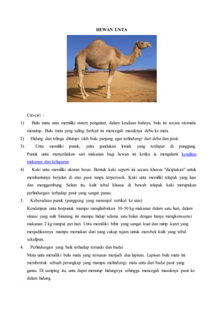HEWAN UNTA
Ciri-ciri :
1) Bulu mata unta memiliki sistem pengaitan, dalam keadaan bahaya, bulu ini secara otomatis
menutup. Bulu mata yang saling berkait ini mencegah masuknya debu ke mata.
2) Hidung dan telinga ditutupi oleh bulu panjang agar terlindungi dari debu dan pasir.
3) Unta memiliki punuk, yaitu gundukan lemak yang terdapat di punggung.
Punuk unta menyediakan sari makanan bagi hewan ini ketika ia mengalami kesulitan
makanan dan kelaparan.
4) Kaki unta memiliki ukuran besar. Bentuk kaki seperti ini secara khusus "diciptakan" untuk
membantunya berjalan di atas pasir tanpa terperosok. Kaki unta memiliki telapak yang luas
dan menggembung. Selain itu, kulit tebal khusus di bawah telapak kaki merupakan
perlindungan terhadap pasir yang sangat panas.
3. Keberadaan punuk (punggung yang menonjol vertikal ke atas)
Kendatipun unta berpunuk mampu menghabiskan 30-50 kg makanan dalam satu hari, dalam
situasi yang sulit binatang ini mampu hidup selama satu bulan dengan hanya mengkonsumsi
makanan 2 kg rumput per hari. Unta memiliki bibir yang sangat kuat dan mirip karet yang
menjadikannya mampu memakan duri yang cukup tajam untuk merobek kulit yang tebal
sekalipun.
4. Perlindungan yang baik terhadap tornado dan badai
Mata unta memiliki bulu mata yang tersusun menjadi dua lapisan. Lapisan bulu mata ini
membentuk sebuah perangkap yang mampu melindungi mata unta dari badai pasir yang
ganas. Di samping itu, unta dapat menutup hidungnya sehingga mencegah masuknya pasir ke
dalam hidung.
 