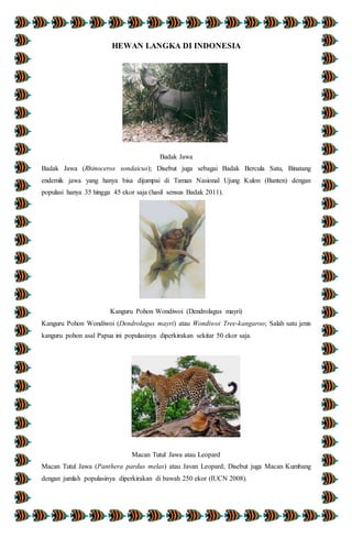 HEWAN LANGKA DI INDONESIA
Badak Jawa
Badak Jawa (Rhinoceros sondaicus); Disebut juga sebagai Badak Bercula Satu, Binatang
endemik jawa yang hanya bisa dijumpai di Taman Nasional Ujung Kulon (Banten) dengan
populasi hanya 35 hingga 45 ekor saja (hasil sensus Badak 2011).
Kanguru Pohon Wondiwoi (Dendrolagus mayri)
Kanguru Pohon Wondiwoi (Dendrolagus mayri) atau Wondiwoi Tree-kangaroo; Salah satu jenis
kanguru pohon asal Papua ini populasinya diperkirakan sekitar 50 ekor saja.
Macan Tutul Jawa atau Leopard
Macan Tutul Jawa (Panthera pardus melas) atau Javan Leopard; Disebut juga Macan Kumbang
dengan jumlah populasinya diperkirakan di bawah 250 ekor (IUCN 2008).
 