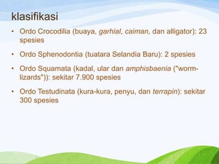 klasifikasi
• Ordo Crocodilia (buaya, garhial, caiman, dan alligator): 23
spesies
• Ordo Sphenodontia (tuatara Selandia Baru): 2 spesies
• Ordo Squamata (kadal, ular dan amphisbaenia ("wormlizards")): sekitar 7.900 spesies
• Ordo Testudinata (kura-kura, penyu, dan terrapin): sekitar
300 spesies

 