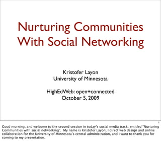 Nurturing Communities
         With Social Networking

                                    Kristofer Layon
                                University of Minnesota

                            HighEdWeb: open+connected
                                  October 5, 2009



                                                                                                  1
Good morning, and welcome to the second session in today’s social media track, entitled “Nurturing
Communities with social networking”. My name is Kristofer Layon, I direct web design and online
collaboration for the University of Minnesota’s central administration, and I want to thank you for
coming to my presentation.
 