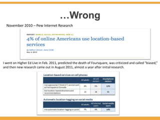 …Wrong
  November 2010 – Pew Internet Research




I went on Higher Ed Live in Feb. 2011, predicted the death of Foursquare, was criticized and called “biased,”
and then new research came out in August 2011, almost a year after initial research.
 