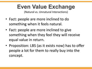 Even Value Exchange
           (Natural vs. Unnatural Interactions)

• Fact: people are more inclined to do
  something when it feels natural.
• Fact: people are more inclined to give
  something when they feel they will receive
  equal value in return.
• Proposition: LBS (as it exists now) has to offer
  people a lot for them to really buy into the
  concept.
 
