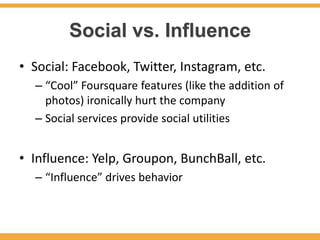 Social vs. Influence
• Social: Facebook, Twitter, Instagram, etc.
  – “Cool” Foursquare features (like the addition of
    photos) ironically hurt the company
  – Social services provide social utilities


• Influence: Yelp, Groupon, BunchBall, etc.
  – “Influence” drives behavior
 