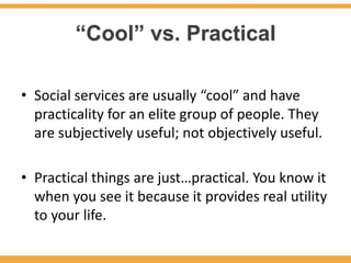 “Cool” vs. Practical

• Social services are usually “cool” and have
  practicality for an elite group of people. They
  are subjectively useful; not objectively useful.

• Practical things are just…practical. You know it
  when you see it because it provides real utility
  to your life.
 