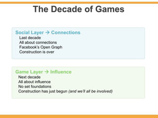 The Decade of Games

Social Layer  Connections
 Last decade
 All about connections
 Facebook’s Open Graph
 Construction is over




Game Layer  Influence
 Next decade
 All about influence
 No set foundations
 Construction has just begun (and we’ll all be involved)
 
