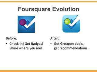 Foursquare Evolution



Before:                   After:
• Check-in! Get Badges!   • Get Groupon deals,
  Share where you are!      get recommendations.
 