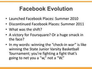 Facebook Evolution
• Launched Facebook Places: Summer 2010
• Discontinued Facebook Places: Summer 2011
• What was the shift?
• A victory for Foursquare? Or a huge smack in
  the face?
• In my words: winning the “check-in war” is like
  winning the State Junior Varsity Basketball
  Tournament; you’re fighting a fight that’s
  going to net you a “w,” not a “W.”
 