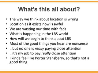 What’s this all about?
•   The way we think about location is wrong
•   Location as it exists now is awful
•   We are wasting our time with fads
•   What is happening in the LBS world
•   How will we begin to think about LBS
•   Most of the good things you hear are nonsense
•   …but no one is really paying close attention
•   …it’s my job to pay really close attention
•   I kinda feel like Porter Stansberry, so that’s not a
    good thing.
 