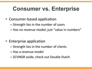 Consumer vs. Enterprise
• Consumer-based application
  – Strength lies in the number of users
  – Has no revenue model; just “value in numbers”


• Enterprise application
  – Strength lies in the number of clients
  – Has a revenue model
  – SCVNGR aside, check out Double Dutch
 