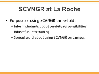 SCVNGR at La Roche
• Purpose of using SCVNGR three-fold:
  – Inform students about on-duty responsibilities
  – Infuse fun into training
  – Spread word about using SCVNGR on campus
 