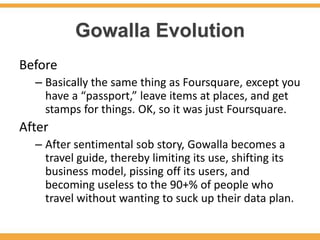 Gowalla Evolution
Before
  – Basically the same thing as Foursquare, except you
    have a “passport,” leave items at places, and get
    stamps for things. OK, so it was just Foursquare.
After
  – After sentimental sob story, Gowalla becomes a
    travel guide, thereby limiting its use, shifting its
    business model, pissing off its users, and
    becoming useless to the 90+% of people who
    travel without wanting to suck up their data plan.
 