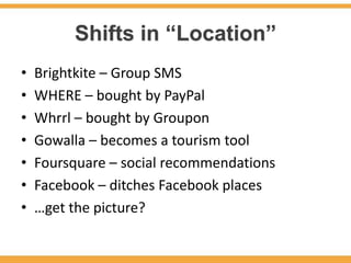 Shifts in “Location”
•   Brightkite – Group SMS
•   WHERE – bought by PayPal
•   Whrrl – bought by Groupon
•   Gowalla – becomes a tourism tool
•   Foursquare – social recommendations
•   Facebook – ditches Facebook places
•   …get the picture?
 