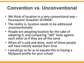 Convention vs. Unconventional
• We think of location in a very conventional way –
  Foursquare! Gowalla! SCVNGR!
• The reality is, location needs to be addressed
  unconventionally
• People are adopting location for the sake of
  adopting it, and comparing “LBS” tools against
  each other as if they are all the same
• When all is said and done, most of these people
  will have merely wasted their time
• I would go so far as to equate this to having a
  MySpace profile for your school
 