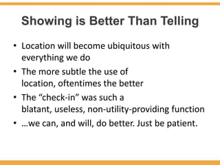 Showing is Better Than Telling
• Location will become ubiquitous with
  everything we do
• The more subtle the use of
  location, oftentimes the better
• The “check-in” was such a
  blatant, useless, non-utility-providing function
• …we can, and will, do better. Just be patient.
 