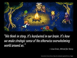 “We think in story. It’s hardwired in our brain. It’s how
we make strategic sense of the otherwise overwhelming
world around us.”
—Lisa	
  Cron,	
  Wired	
  for	
  Story	
  
Screenshot,	
  Chrono	
  Chross:	
  h:ps://en.wikipedia.org/wiki/Chrono_Trigger	
  
 