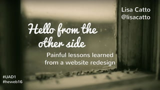 Hello from the
other side
Painful lessons learned
from a website redesign
Lisa Catto
@lisacatto
#UAD1
#heweb16
 