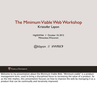 The Minimum Viable Web Workshop
                                    Kristofer Layon

                               HighEdWeb // October 10, 2012
                                    Milwaukee, Wisconsin


                                @klayon // #WRK9




Welcome to my presentation about the Minimum Viable Web. “Minimum viable” is a product
management term, used to bring a disciplined focus to increasing the value of a product. So
as the title implies, this presentation focuses on how to improve the web by managing it as a
product that can be continually and iteratively improved.
 