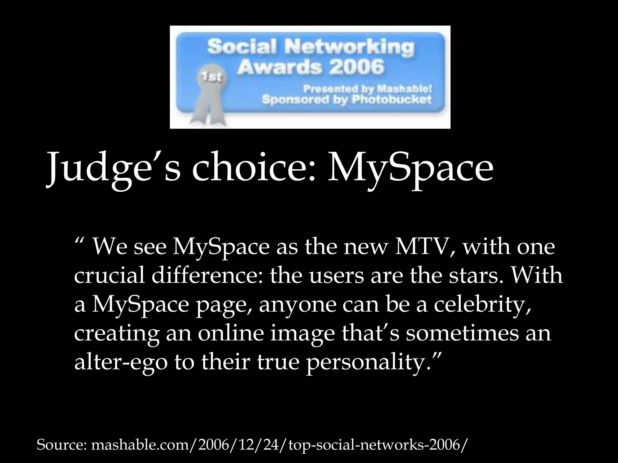Judge’s choice: MySpace	“ We see MySpace as the new MTV, with one crucial difference: the users are the stars. With a MySpace page, anyone can be a celebrity, creating an online image that’s sometimes an alter-ego to their true personality.”Source: mashable.com/2006/12/24/top-social-networks-2006/