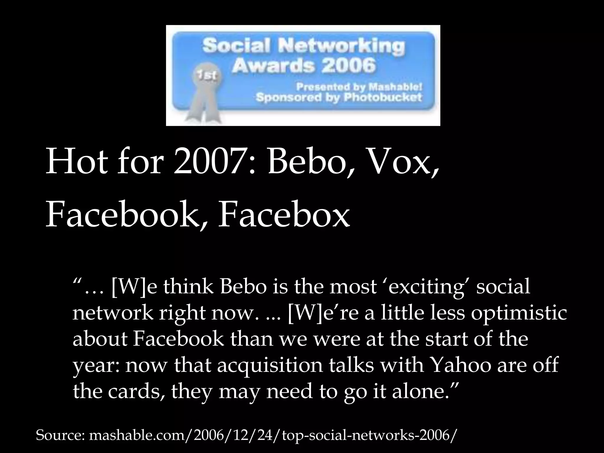 Hot for 2007: Bebo, Vox,Facebook, Facebox	“… [W]e think Bebo is the most ‘exciting’ social network right now. ... [W]e’re a little less optimistic about Facebook than we were at the start of the year: now that acquisition talks with Yahoo are off the cards, they may need to go it alone.”Source: mashable.com/2006/12/24/top-social-networks-2006/