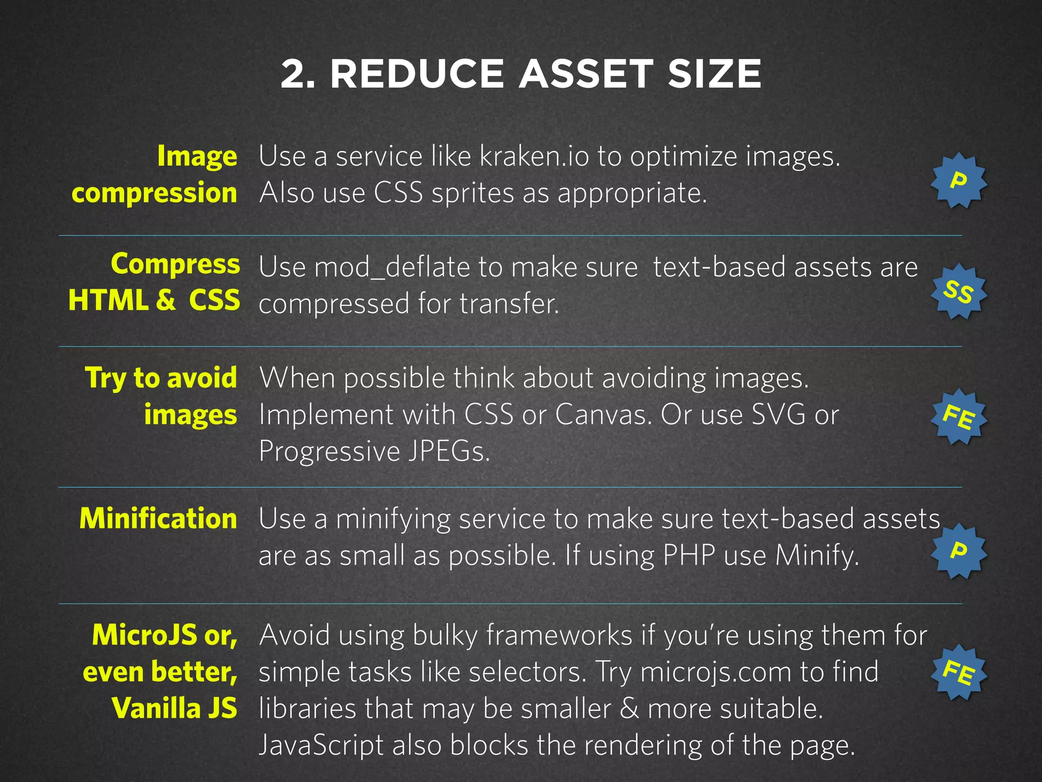 Image
compression
Use a service like kraken.io to optimize images.
Also use CSS sprites as appropriate.
Compress
HTML & CSS
Use mod_deflate to make sure text-based assets are
compressed for transfer.
Try to avoid
images
When possible think about avoiding images.
Implement with CSS or Canvas. Or use SVG or
Progressive JPEGs.
Minification Use a minifying service to make sure text-based assets
are as small as possible. If using PHP use Minify.
MicroJS or,
even better,
Vanilla JS
Avoid using bulky frameworks if you’re using them for
simple tasks like selectors. Try microjs.com to find
libraries that may be smaller & more suitable.
JavaScript also blocks the rendering of the page.
2. REDUCE ASSET SIZE
P
SS
FE
P
FE
 