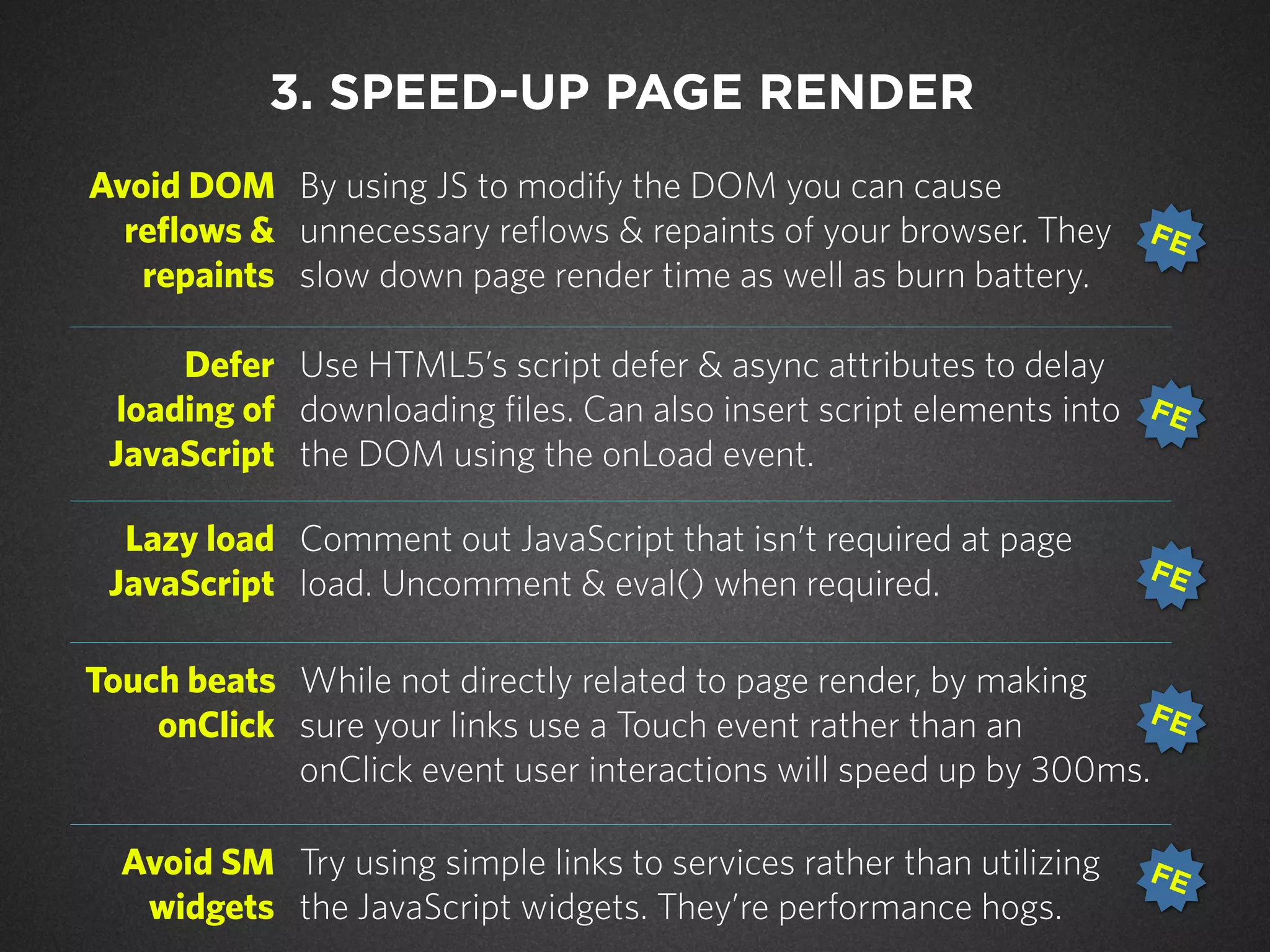 Avoid DOM
reflows &
repaints
By using JS to modify the DOM you can cause
unnecessary reflows & repaints of your browser. They
slow down page render time as well as burn battery.
Defer
loading of
JavaScript
Use HTML5’s script defer & async attributes to delay
downloading files. Can also insert script elements into
the DOM using the onLoad event.
Lazy load
JavaScript
Comment out JavaScript that isn’t required at page
load. Uncomment & eval() when required.
Touch beats
onClick
While not directly related to page render, by making
sure your links use a Touch event rather than an
onClick event user interactions will speed up by 300ms.
Avoid SM
widgets
Try using simple links to services rather than utilizing
the JavaScript widgets. They’re performance hogs.
3. SPEED-UP PAGE RENDER
FE
FE
FE
FE
FE
 