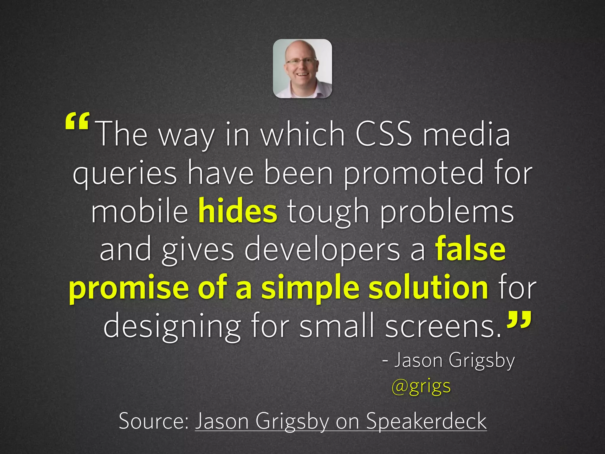 The way in which CSS media
queries have been promoted for
mobile hides tough problems
and gives developers a false
promise of a simple solution for
designing for small screens.
Source: Jason Grigsby on Speakerdeck
“
”- Jason Grigsby
@grigs
 