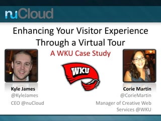 Enhancing Your Visitor Experience
     Through a Virtual Tour
               A WKU Case Study



Kyle James                            Corie Martin
@KyleJames                           @CorieMartin
CEO @nuCloud               Manager of Creative Web
                                   Services @WKU
 