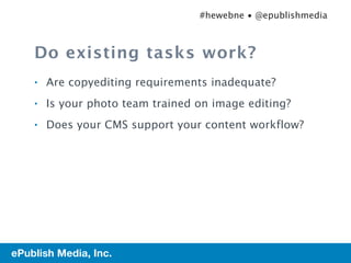 #hewebne • @epublishmedia



         Do existing tasks work?
         •   Are copyediting requirements inadequate?
         •   Is your photo team trained on image editing?
         •   Does your CMS support your content workflow?




27   ePublish Media, Inc.
 