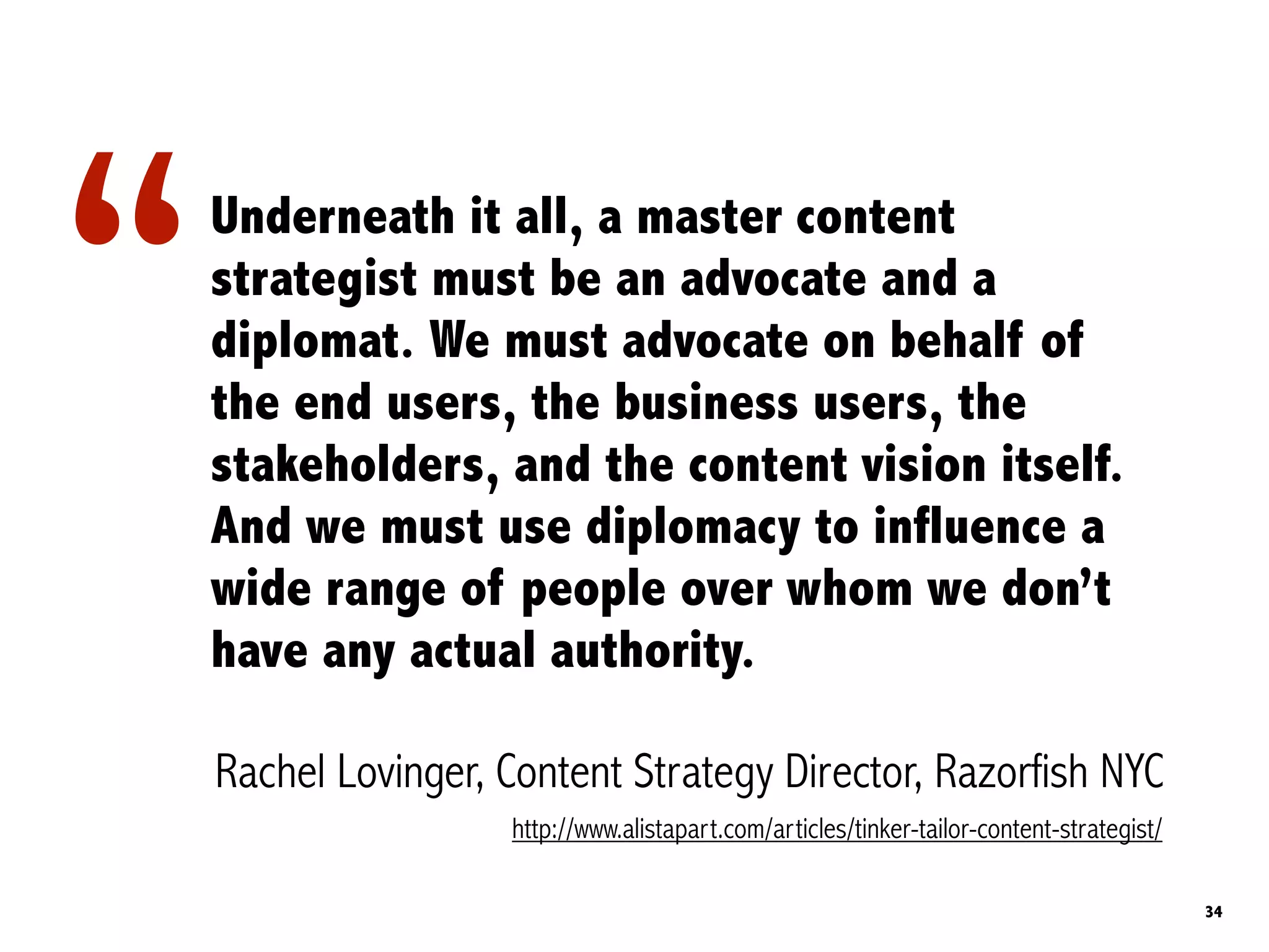 “   Underneath it all, a master content
    strategist must be an advocate and a
    diplomat. We must advocate on behalf of
    the end users, the business users, the
    stakeholders, and the content vision itself.
    And we must use diplomacy to influence a
    wide range of people over whom we don’t
    have any actual authority.

    Rachel Lovinger, Content Strategy Director, Razorfish NYC
                     http://www.alistapart.com/articles/tinker-tailor-content-strategist/

                                                                                            34
 