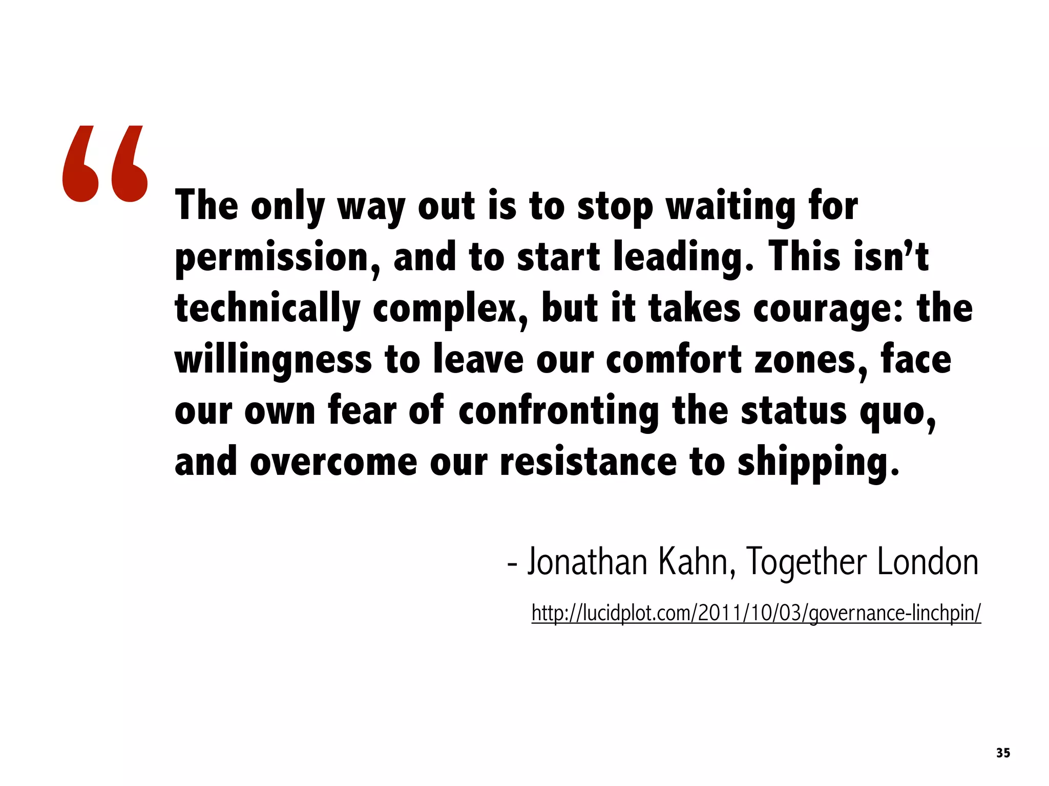 “   The only way out is to stop waiting for
    permission, and to start leading. This isn’t
    technically complex, but it takes courage: the
    willingness to leave our comfort zones, face
    our own fear of confronting the status quo,
    and overcome our resistance to shipping.

                       - Jonathan Kahn, Together London
                        http://lucidplot.com/2011/10/03/governance-linchpin/




                                                                               35
 
