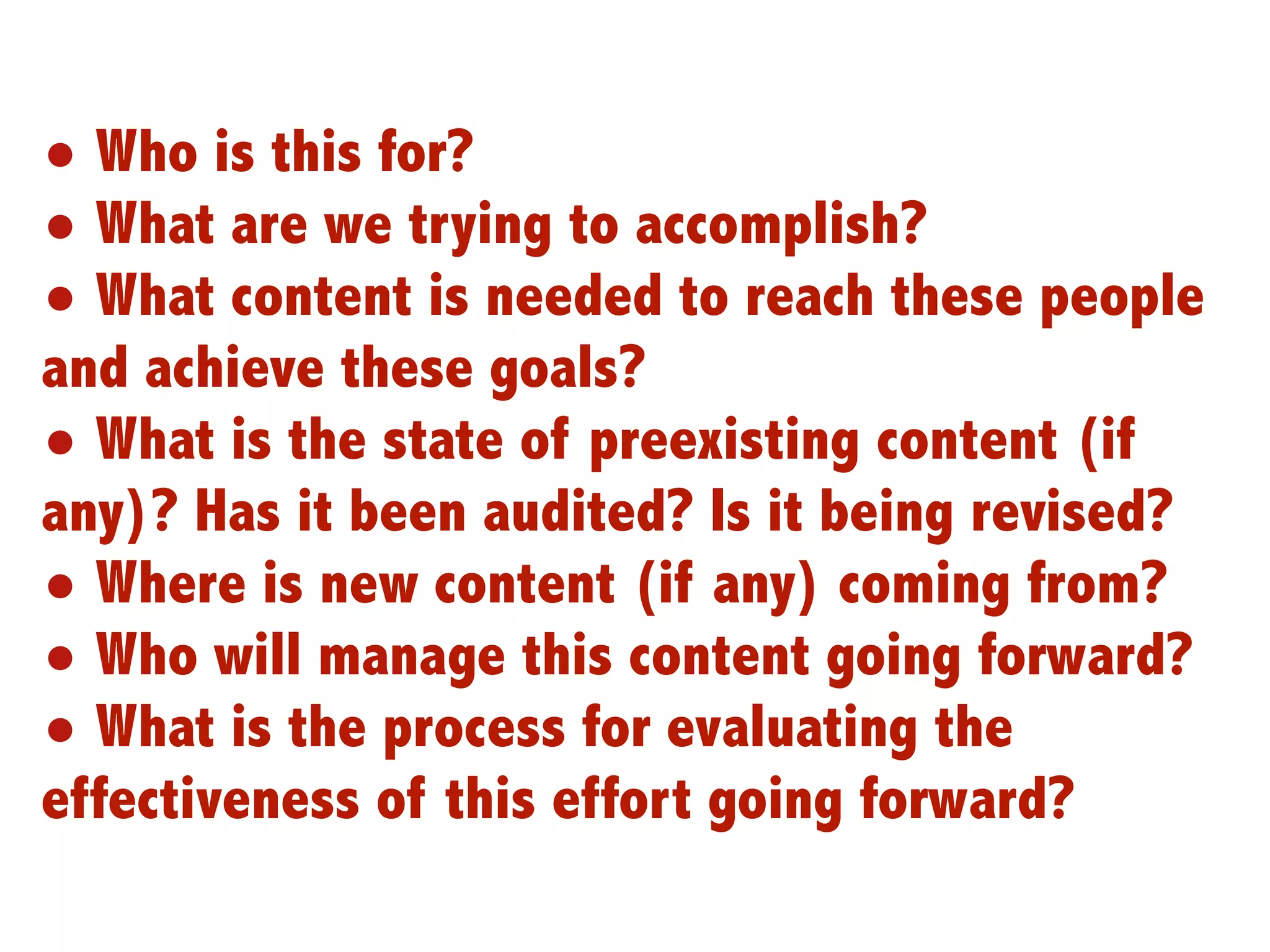 • Who is this for?
• What are we trying to accomplish?
• What content is needed to reach these people
and achieve these goals?
• What is the state of preexisting content (if
any)? Has it been audited? Is it being revised?
• Where is new content (if any) coming from?
• Who will manage this content going forward?
• What is the process for evaluating the
effectiveness of this effort going forward?
                                                  6
 