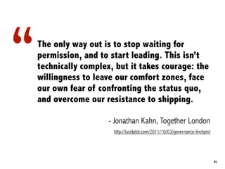 “   The only way out is to stop waiting for
    permission, and to start leading. This isn’t
    technically complex, but it takes courage: the
    willingness to leave our comfort zones, face
    our own fear of confronting the status quo,
    and overcome our resistance to shipping.

                       - Jonathan Kahn, Together London
                        http://lucidplot.com/2011/10/03/governance-linchpin/




                                                                               35
 