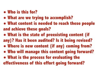 • Who is this for?
• What are we trying to accomplish?
• What content is needed to reach these people
and achieve these goals?
• What is the state of preexisting content (if
any)? Has it been audited? Is it being revised?
• Where is new content (if any) coming from?
• Who will manage this content going forward?
• What is the process for evaluating the
effectiveness of this effort going forward?
                                                  6
 