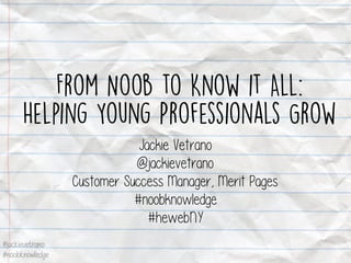 @jackievetrano
#noobknowledge
From Noob to Know it All:
Helping Young Professionals Grow
Jackie Vetrano
@jackievetrano
Customer Success Manager, Merit Pages
#noobknowledge
#hewebNY
 