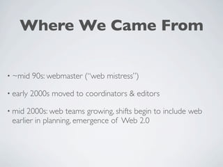 Where We Came From


• ~mid    90s: webmaster (“web mistress”)

• early   2000s moved to coordinators & editors

• mid 2000s: web teams growing, shifts begin to include web
 earlier in planning, emergence of Web 2.0
 