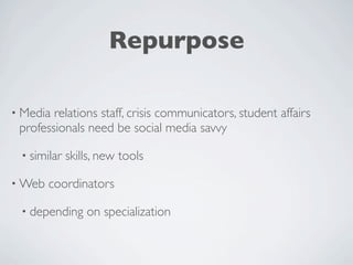 Repurpose

• Media relations staff, crisis communicators, student affairs
 professionals need be social media savvy

 • similar   skills, new tools

• Web   coordinators

 • depending     on specialization
 