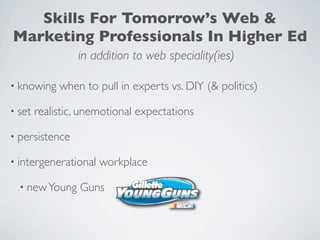 Skills For Tomorrow’s Web &
Marketing Professionals In Higher Ed
                 in addition to web speciality(ies)

• knowing    when to pull in experts vs. DIY (& politics)

• set   realistic, unemotional expectations

• persistence

• intergenerational   workplace

  • new Young     Guns
 
