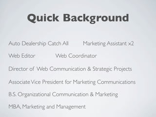 Quick Background

Auto Dealership Catch All      Marketing Assistant x2

Web Editor         Web Coordinator

Director of Web Communication & Strategic Projects

Associate Vice President for Marketing Communications

B.S. Organizational Communication & Marketing

MBA, Marketing and Management
 