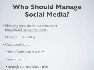 Who Should Manage
        Social Media?
• Managing  social media is a team sport
 http://tinyurl.com/smteamsport

• Mid/Late   1990s redux

• Questions/Factors

 • size   of institution & culture

 • size   of team

 • strategic   communication plan
 