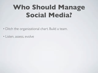 Who Should Manage
         Social Media?
• Ditch   the organizational chart. Build a team.

• Listen, assess, evolve
 